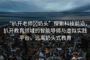 “扒開老師?奶頭”探索科技前沿，扒開教育領(lǐng)域的智能導(dǎo)師與虛擬實(shí)踐平臺，遠(yuǎn)離奶頭式教育