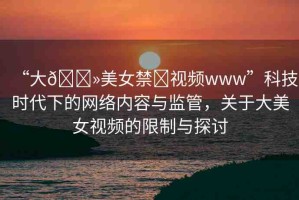 “大??美女禁?視頻www”科技時代下的網(wǎng)絡(luò)內(nèi)容與監(jiān)管，關(guān)于大美女視頻的限制與探討