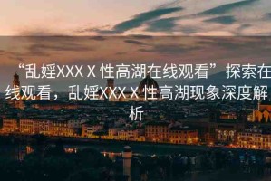 “亂婬XXXⅩ性高湖在線觀看”探索在線觀看，亂婬XXXⅩ性高湖現(xiàn)象深度解析