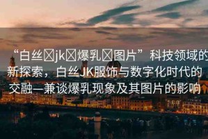 “白絲?jk?爆乳?圖片”科技領(lǐng)域的新探索，白絲JK服飾與數(shù)字化時(shí)代的交融—兼談爆乳現(xiàn)象及其圖片的影響