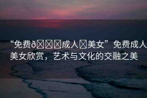 “免費(fèi)??成人?美女”免費(fèi)成人美女欣賞，藝術(shù)與文化的交融之美