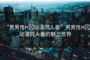 “男男性H?動(dòng)漫同人番”男男性H?動(dòng)漫同人番的魅力世界