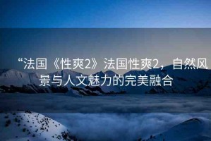 “法國(guó)《性爽2》法國(guó)性爽2，自然風(fēng)景與人文魅力的完美融合