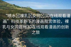 “噴水?裸乳?女同?3D在線觀看漫畫”科技革新下的漫畫觀賞體驗(yàn)，裸乳與女同題材3D在線觀看漫畫的創(chuàng)新之旅