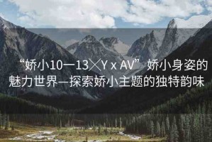 “嬌小10一13╳YⅹAV”嬌小身姿的魅力世界—探索嬌小主題的獨(dú)特韻味