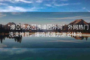 “爆?噴水?洗澡?外網(wǎng)”外網(wǎng)熱門洗澡神器，爆噴式強力淋浴體驗