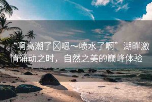 “啊高潮了?嗯～噴水了啊”湖畔激情涌動(dòng)之時(shí)，自然之美的巔峰體驗(yàn)