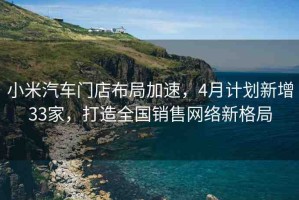 小米汽車門店布局加速，4月計劃新增33家，打造全國銷售網絡新格局