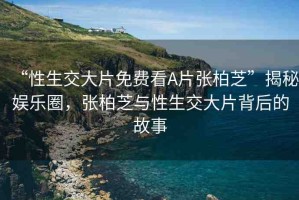 “性生交大片免費(fèi)看A片張柏芝”揭秘娛樂圈，張柏芝與性生交大片背后的故事