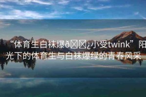 “體育生白襪爆??小受twink”陽光下的體育生與白襪爆綠的青春風(fēng)采
