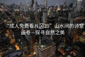 “成人免費(fèi)看片?39”山水間的詩(shī)意畫(huà)卷—探尋自然之美