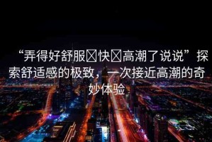 “弄得好舒服?快?高潮了說(shuō)說(shuō)”探索舒適感的極致，一次接近高潮的奇妙體驗(yàn)