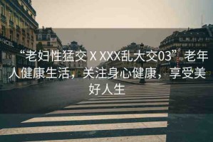 “老婦性猛交ⅩXXX亂大交03”老年人健康生活，關(guān)注身心健康，享受美好人生