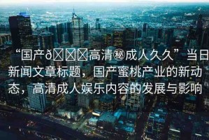 “國產??高清秘成人久久”當日新聞文章標題，國產蜜桃產業(yè)的新動態(tài)，高清成人娛樂內容的發(fā)展與影響