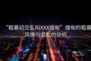 “粗暴?交亂叫XXX緬甸”緬甸的粗暴風(fēng)情與混亂的交織