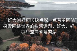 “好大?好爽?快點(diǎn)深一點(diǎn)羞羞網(wǎng)站”探索網(wǎng)絡(luò)世界的敏感話(huà)題，好大、好爽與深層羞羞網(wǎng)站