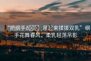 “把綱手??吊起來揉搓雙乳”綱手花舞春風(fēng)，柔乳輕蕩吊影