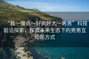 “我～慢點(diǎn)～好爽好大～男男”科技前沿探索，探索未來(lái)生態(tài)下的男男互動(dòng)新方式