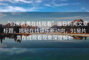 “91秘片黃在線觀看”當(dāng)日新聞文章標(biāo)題，揭秘在線娛樂新動(dòng)向，91秘片黃在線觀看現(xiàn)象深度解析