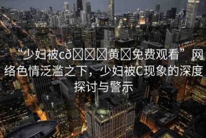 “少婦被c??黃?免費觀看”網(wǎng)絡(luò)色情泛濫之下，少婦被C現(xiàn)象的深度探討與警示