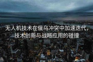 無人機技術(shù)在俄烏沖突中加速迭代，技術(shù)創(chuàng)新與戰(zhàn)略應用的碰撞