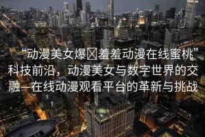 “動(dòng)漫美女爆?羞羞動(dòng)漫在線蜜桃”科技前沿，動(dòng)漫美女與數(shù)字世界的交融—在線動(dòng)漫觀看平臺(tái)的革新與挑戰(zhàn)