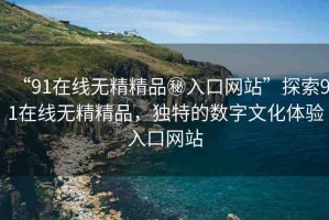 “91在線無精精品秘入口網站”探索91在線無精精品，獨特的數字文化體驗入口網站