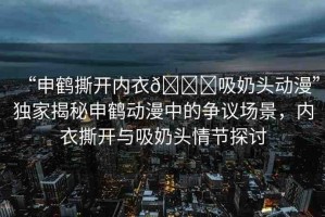 “申鶴撕開內(nèi)衣??吸奶頭動(dòng)漫”獨(dú)家揭秘申鶴動(dòng)漫中的爭(zhēng)議場(chǎng)景，內(nèi)衣撕開與吸奶頭情節(jié)探討
