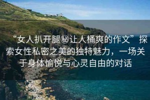 “女人扒開腿秘讓人桶爽的作文”探索女性私密之美的獨特魅力，一場關(guān)于身體愉悅與心靈自由的對話