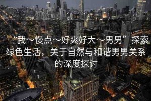 “我～慢點(diǎn)～好爽好大～男男”探索綠色生活，關(guān)于自然與和諧男男關(guān)系的深度探討