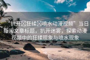 “扒開?狂揉?噴水動漫視頻”當(dāng)日新聞文章標(biāo)題，扒開迷霧，探索動漫視頻中的狂揉現(xiàn)象與噴水現(xiàn)象