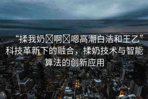 “揉我奶?啊?嗯高潮白潔和王乙”科技革新下的融合，揉奶技術(shù)與智能算法的創(chuàng)新應(yīng)用