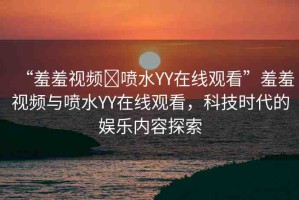 “羞羞視頻?噴水YY在線觀看”羞羞視頻與噴水YY在線觀看，科技時代的娛樂內(nèi)容探索