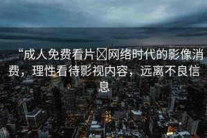 “成人免費看片?網絡時代的影像消費，理性看待影視內容，遠離不良信息