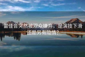 雷佳音突然被觀眾嫌棄，是演技下滑還是另有隱情？