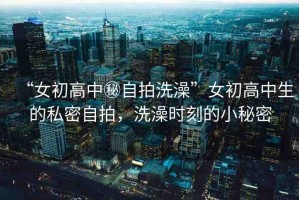 “女初高中秘自拍洗澡”女初高中生的私密自拍，洗澡時刻的小秘密