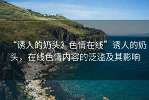 “誘人的奶頭》色情在線”誘人的奶頭，在線色情內(nèi)容的泛濫及其影響