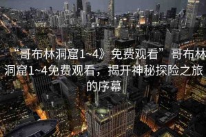 “哥布林洞窟1~4》免費觀看”哥布林洞窟1~4免費觀看，揭開神秘探險之旅的序幕