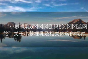 “小蘿裸乳??亂碼??遮網(wǎng)站”關(guān)于小蘿裸乳及相關(guān)內(nèi)容的探討