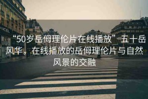 “50歲岳?理倫片在線播放”五十岳風(fēng)華，在線播放的岳?理倫片與自然風(fēng)景的交融