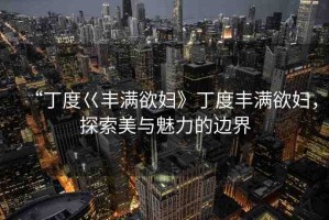 “丁度巜豐滿(mǎn)欲婦》丁度豐滿(mǎn)欲婦，探索美與魅力的邊界