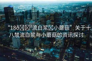“18??流白漿?小蘑菇”關(guān)于十八禁流白漿與小蘑菇的資訊探討