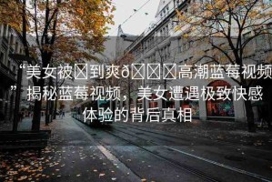 “美女被?到爽??高潮藍(lán)莓視頻”揭秘藍(lán)莓視頻，美女遭遇極致快感體驗(yàn)的背后真相
