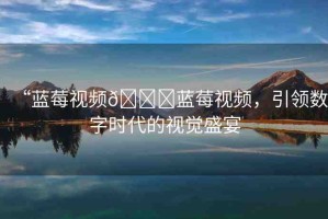 “藍莓視頻??藍莓視頻，引領(lǐng)數(shù)字時代的視覺盛宴