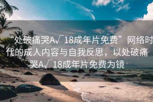 “處破痛哭A√18成年片免費(fèi)”網(wǎng)絡(luò)時代的成人內(nèi)容與自我反思，以處破痛哭A√18成年片免費(fèi)為鏡