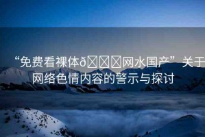 “免費(fèi)看裸體??網(wǎng)水國(guó)產(chǎn)”關(guān)于網(wǎng)絡(luò)色情內(nèi)容的警示與探討