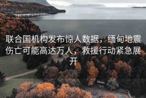 聯合國機構發(fā)布驚人數據，緬甸地震傷亡可能高達萬人，救援行動緊急展開