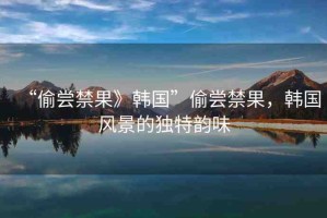 “偷嘗禁果》韓國(guó)”偷嘗禁果，韓國(guó)風(fēng)景的獨(dú)特韻味