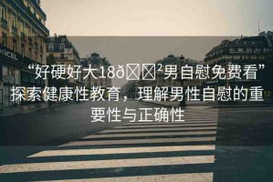 “好硬好大18??男自慰免費(fèi)看”探索健康性教育，理解男性自慰的重要性與正確性
