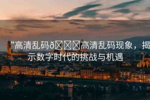 “高清亂碼??高清亂碼現(xiàn)象，揭示數(shù)字時(shí)代的挑戰(zhàn)與機(jī)遇